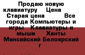 “Продаю новую клавиатуру“ › Цена ­ 500 › Старая цена ­ 750 - Все города Компьютеры и игры » Клавиатуры и мыши   . Ханты-Мансийский,Белоярский г.